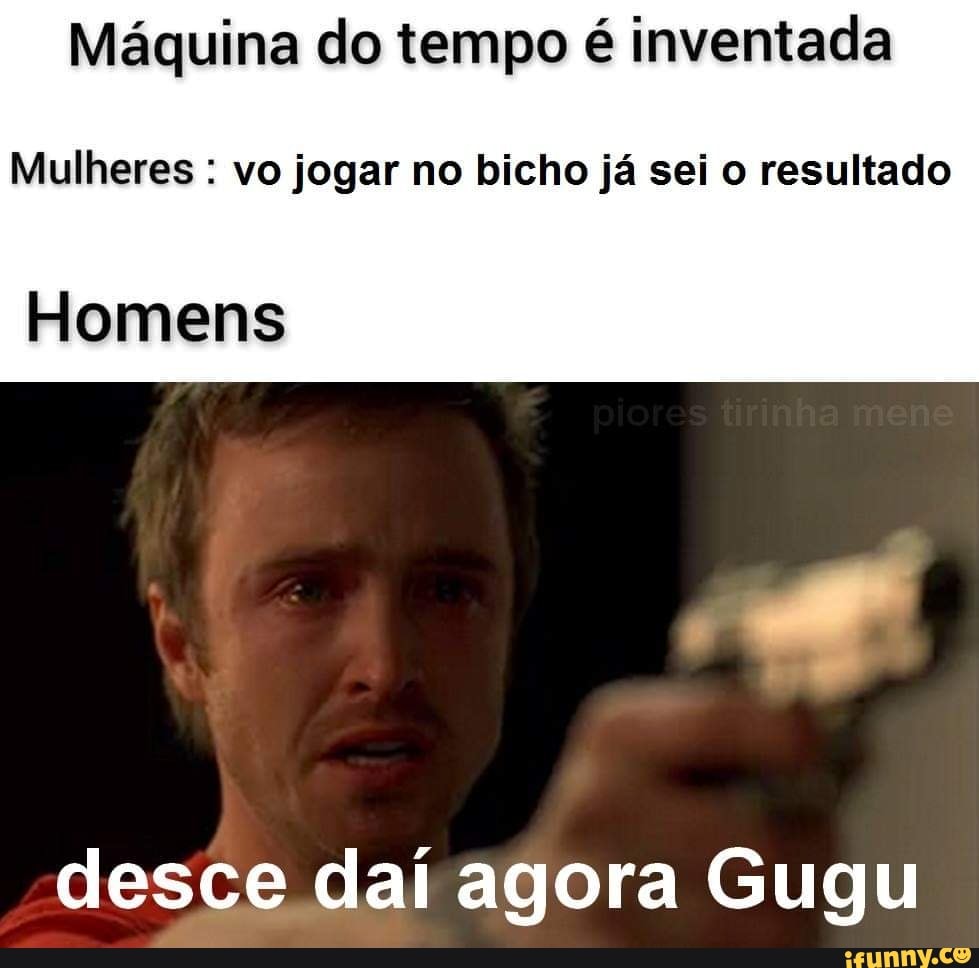 Máquina do tempo é inventada
Mulheres : vo jogar no bicho já sei o resultado
Homens
desce daí agora Gugu