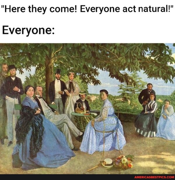 "Here they come! Everyone act natural!"
Everyone: