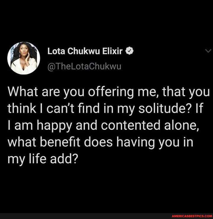 What are you offering me, that you
think I can't find in my solitude? If
am happy and contented alone,
what benefit does having you in my life add?