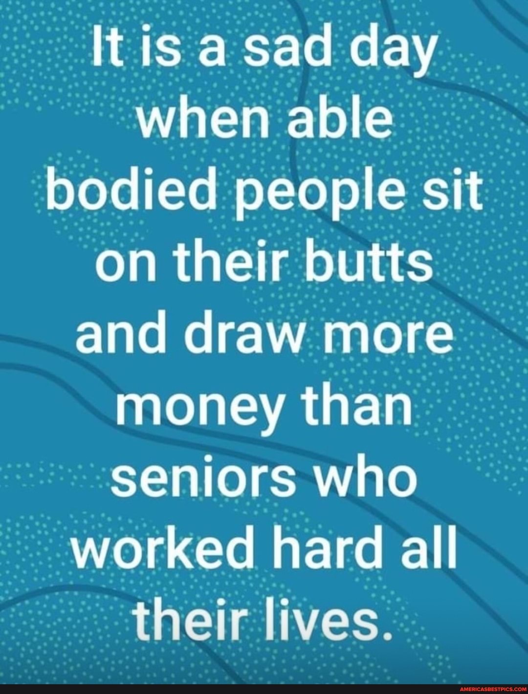 It is a sad day when able bodied people sit on their butts and draw more money than seniors who worked hard all
ad t-