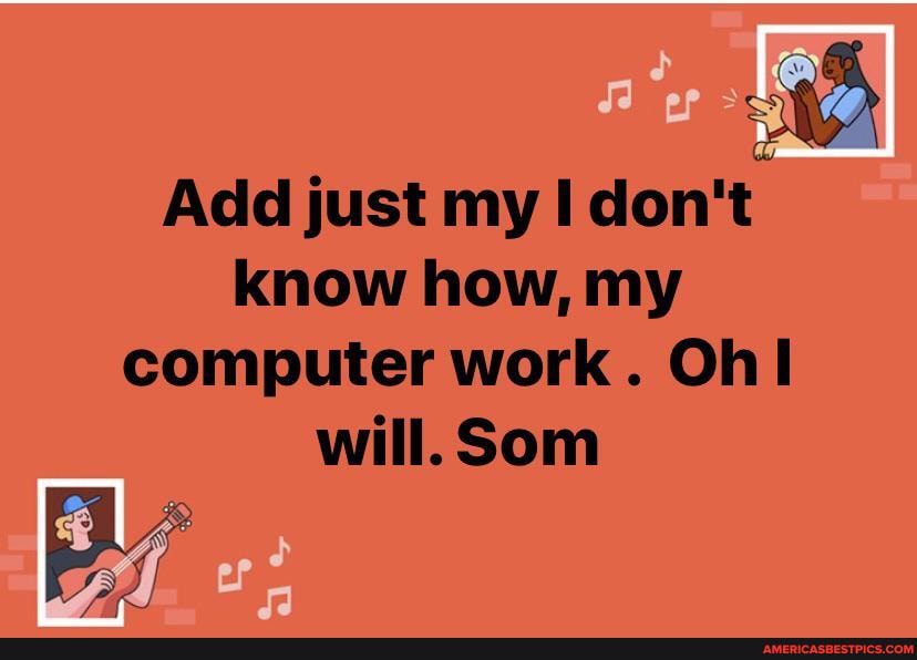 Add just my don't know how, my computer work. Ohl will. Som