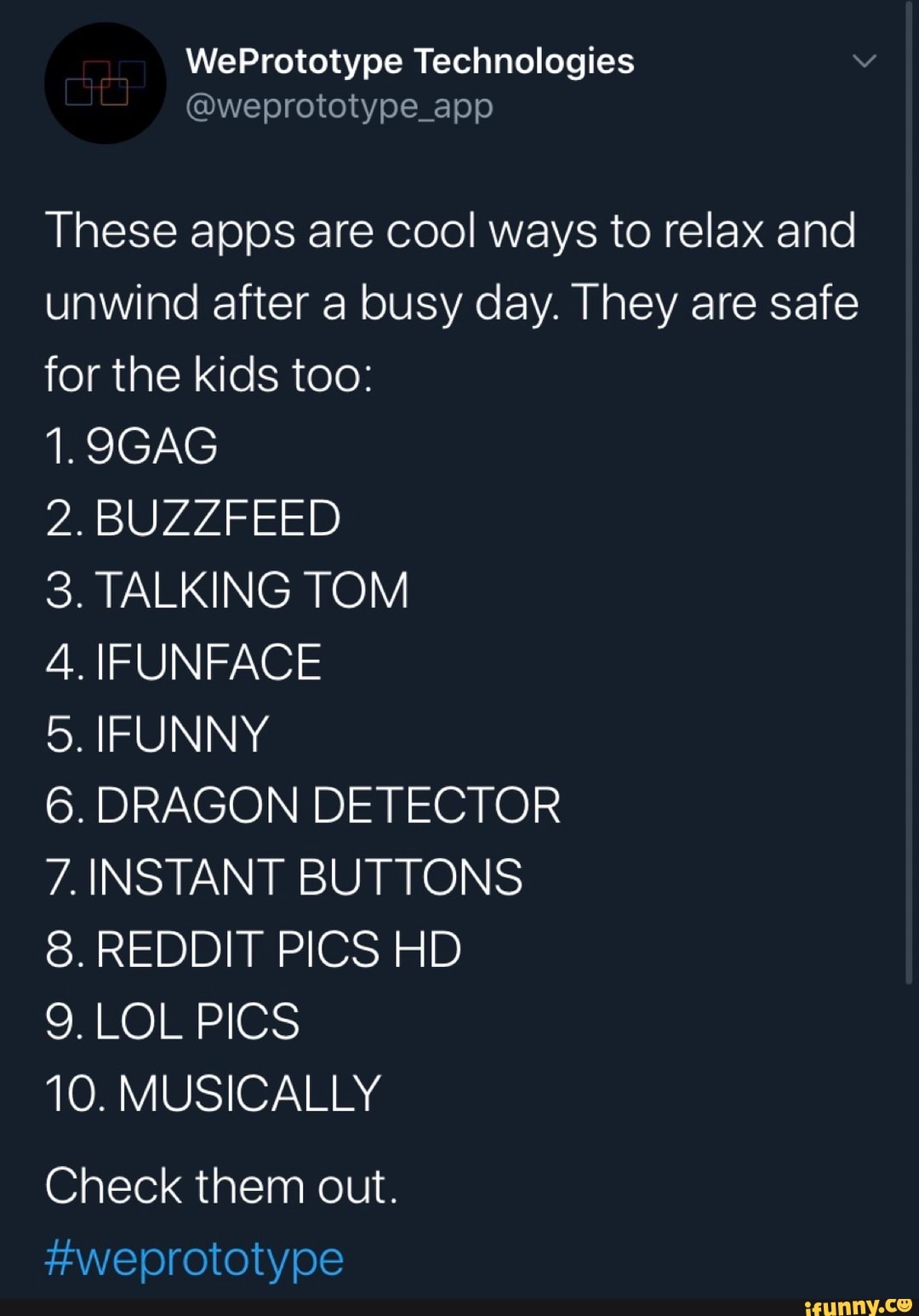 These apps are cool ways to relax and
unwind after a busy day. They are safe
for the kids too:
2. BUZZFEED
3. TALKING TOM
4. IFUNFACE
5. IFUNNY
6. DRAGON DETECTOR
7. INSTANT BUTTONS
8. REDDIT PICS HD
9. LOL PICS
10. MUSICALLY
Check them out.
