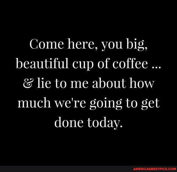 Come here, you big, beautiful cup of coffee
& lie to me about how much we're going to get done today.