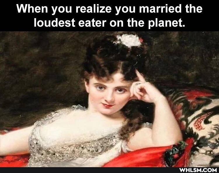 When you realize you married the loudest eater on the planet.