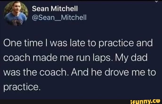 One time I was late to practice and
coach made me run laps. My dad
was the coach. And he drove me to
practice.