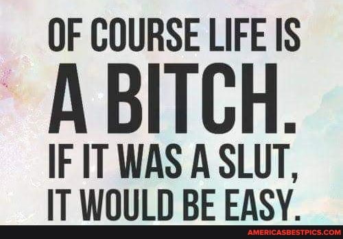 OF COURSE LIFE IS
IF IT WAS A SLUT,
IT WOULD BE EASY.