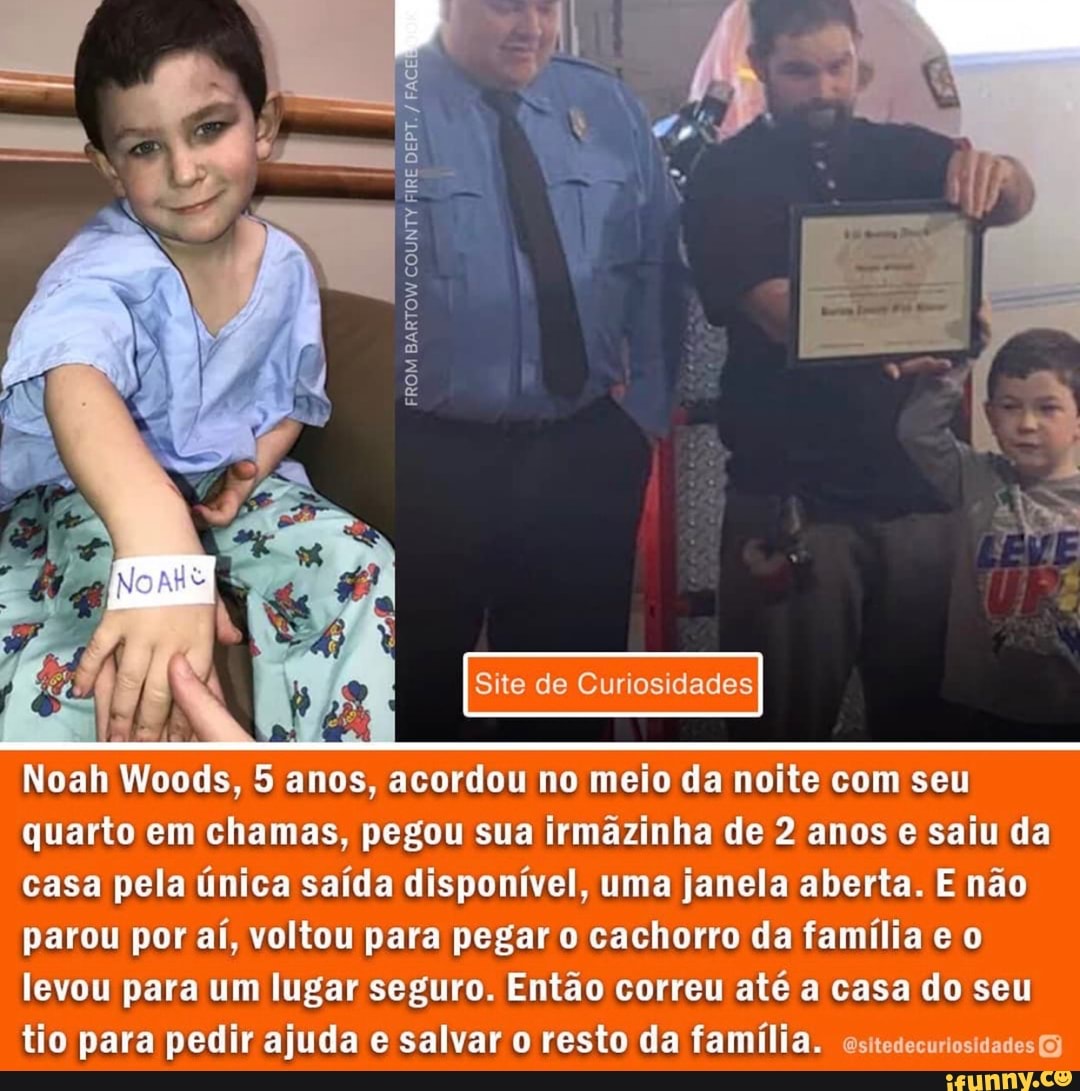 FROM BARTOW COUNTY E RE RE
AS
Site de Curiosidades
Noah Woods, 5 anos, acordou no meio da noite com seu quarto em chamas, pegou sua irmãzinha de 2 anos e saiu da casa pela única saída disponível, uma janela aberta. E não parou por aí, voltou para pegar o cachorro da família e o levou para um lugar seguro. Então correu até a casa do seu tio para pedir ajuda e salvar resto da família. asitedecuriosidades