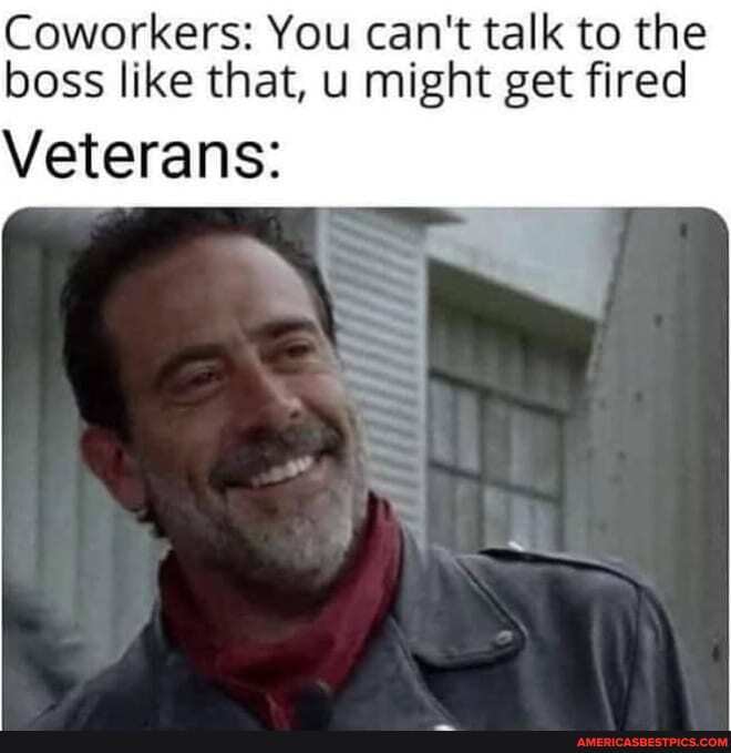 Coworkers: You can't talk to the boss like that, u might get fired
Veterans: