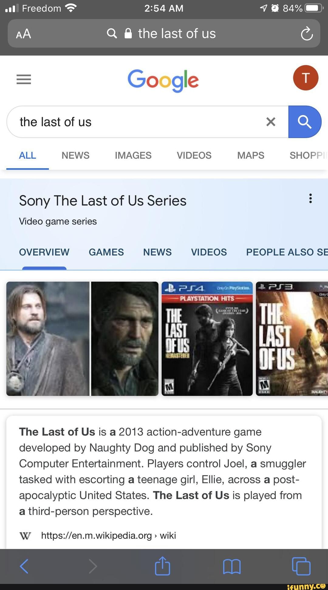 al) Freedom AM 34%
AA Q @ the last of us
= Google
the last of us
ALL NEWS IMAGES VIDEOS MAPS SHOP
Sony The Last of Us Series
Video game series
GAMES NEWS VIDEOS PEOPLE ALSO SE
The Last of Us is a 2013 action-adventure game developed by Naughty Dog and published by Sony
Computer Entertainment. Players control Joel, a smuggler tasked with escorting a teenage girl, Ellie, across a post- apocalyptic United States. The Last of Us is played from a third-person perspective.
> wiki