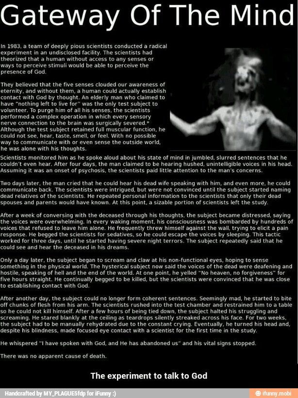 Gateway Of The Mind
In 1983, a team of deeply pious scientists conducted a radical
experiment in an undisclosed facility. The scientists had
theorized that a human without access to any senses or
ways to perceive stimuli would be able to perceive the
presence of God
They believed that the five senses clouded our awareness
of
eternity, and without them, a human could actually establish e
contact with God by thought. An elderly man who claimed to
have "nothing left to lve for" was the only test subject to
Volunteer. To purge him of
al his senses, the scientists
performed a
complex operation in
which every sensory
nerve connection to the brain was surgically severed.=
Although the test subject retained ful muscular function, he
q
could not see, hear, taste, smell, or feel. With no possible
way to communicate with or even sense the outside world,
he was alone with his thoughts.
Scientists monitored him as he spoke aloud about his state of mind in jumbled, slurred sentences that he
couldn't even hear. After four days, the man claimed to be hearing hushed, uninteligible voices in his head.
Assuming it was an onset of
psychosis, the scientists pai ite attention to the man's concerns
Two days later, the man cried that he could hear his dead wife speaking with him, and even more, he could
communicate back. The scientists were intrigued, but were not convinced until the subject started naming
dead relatives of the scientists. He repeated personal information to the scientists that only their dead
spouses and parents would have known. At this point, a
sizable portion of
scientists left the study.
after a week of conversing with the deceased through his thoughts, the subject became distressed, saying
the voices were overwhelming. In every waking moment, his consciousness was bombarded by hundreds of
voices that refused to leave him alone. He frequently threw himself against the wall, trying to elicit a pain
response. He begged the scientists for sedatives, so he could escape the voices by sleeping. This tactic
worked for three days, until he started having severe
night terrors. The subject repeatedly said that he
Only a day later, the subject began to scream and claw at his non-functional eyes, hoping to sense
something in the physical world. The hysterical subject now said the voices of the dead were deafening and
hostile, speaking of hell and the end
of the world. At one
point, he yelled "No heaven, no forgiveness" for
five hours straight. He continually begged to be killed, but the scientists were convinced that he was close
to establishing contact with God.
After another day, the subject could no longer form coherent sentences. Seemingly mad, he started to bite
off chunks of
flesh from his arm.
The scientists rushed into the test chamber and restrained him to a table
so he could not kill himself. After a
few hours of being tied down, the subject halted his struggling and
screaming. He stared blankly at the ceiling as teardrops silently streaked across his face. For two weeks,
the subject had to be manually rehydrated due to the constant crying, Eventually, he turned his head and,
despite his blindness, made focused eye contact with a scientist for the first time in the study.
He whispered "I have spoken with God, and He has abandoned us" and
his vital signs stopped.
There was no apparent cause of death.
The experiment to talk to God - The experiment to talk to God