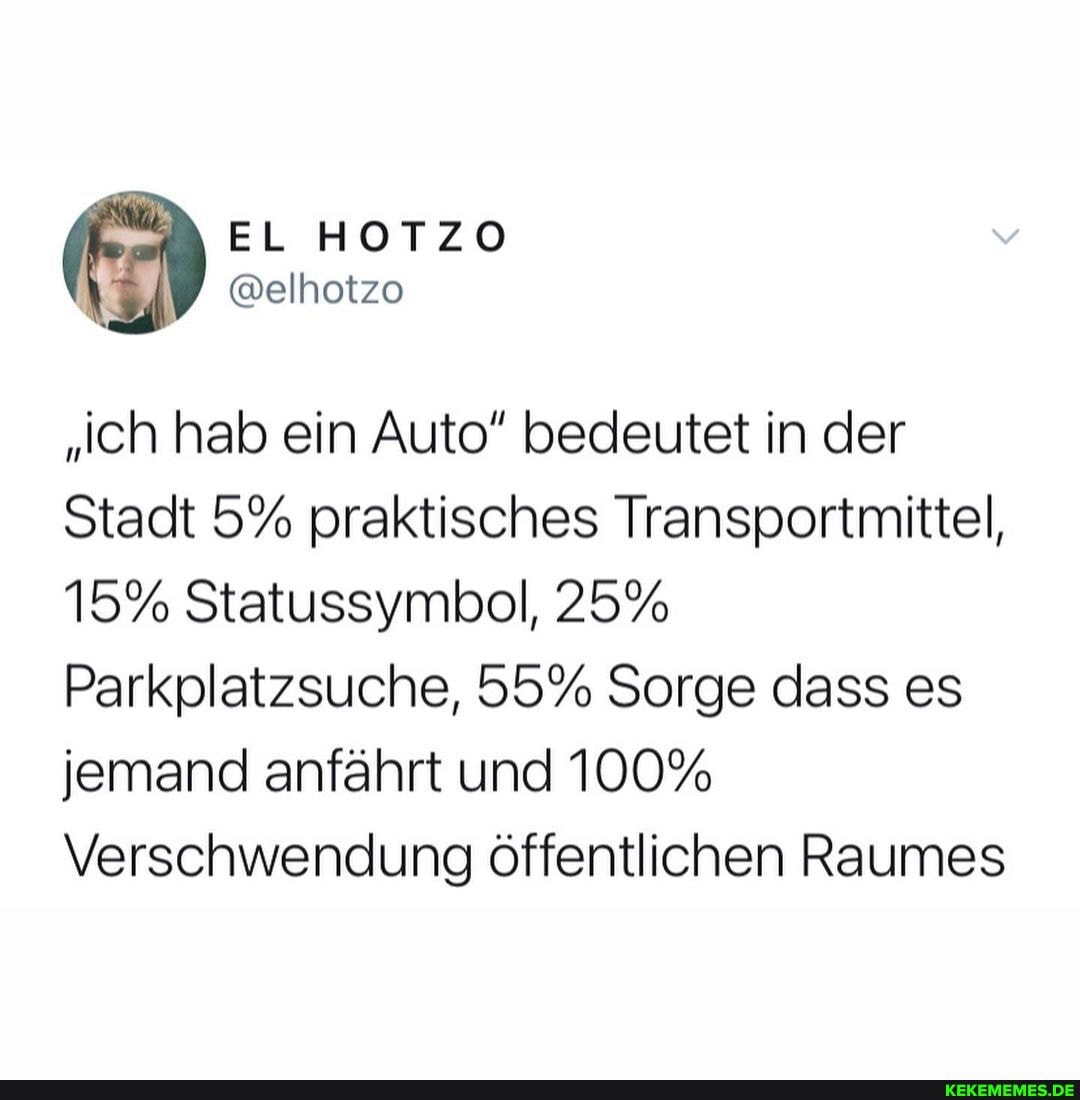 "'ch hab ein Auto" bedeutet in der
Stadt 5% praktisches Transportmittel,
15% Statussymbol, 25%
Parkplatzsuche, 55% Sorge dass es jemand anfährt und 100%
Verschwendung öffentlichen Raumes