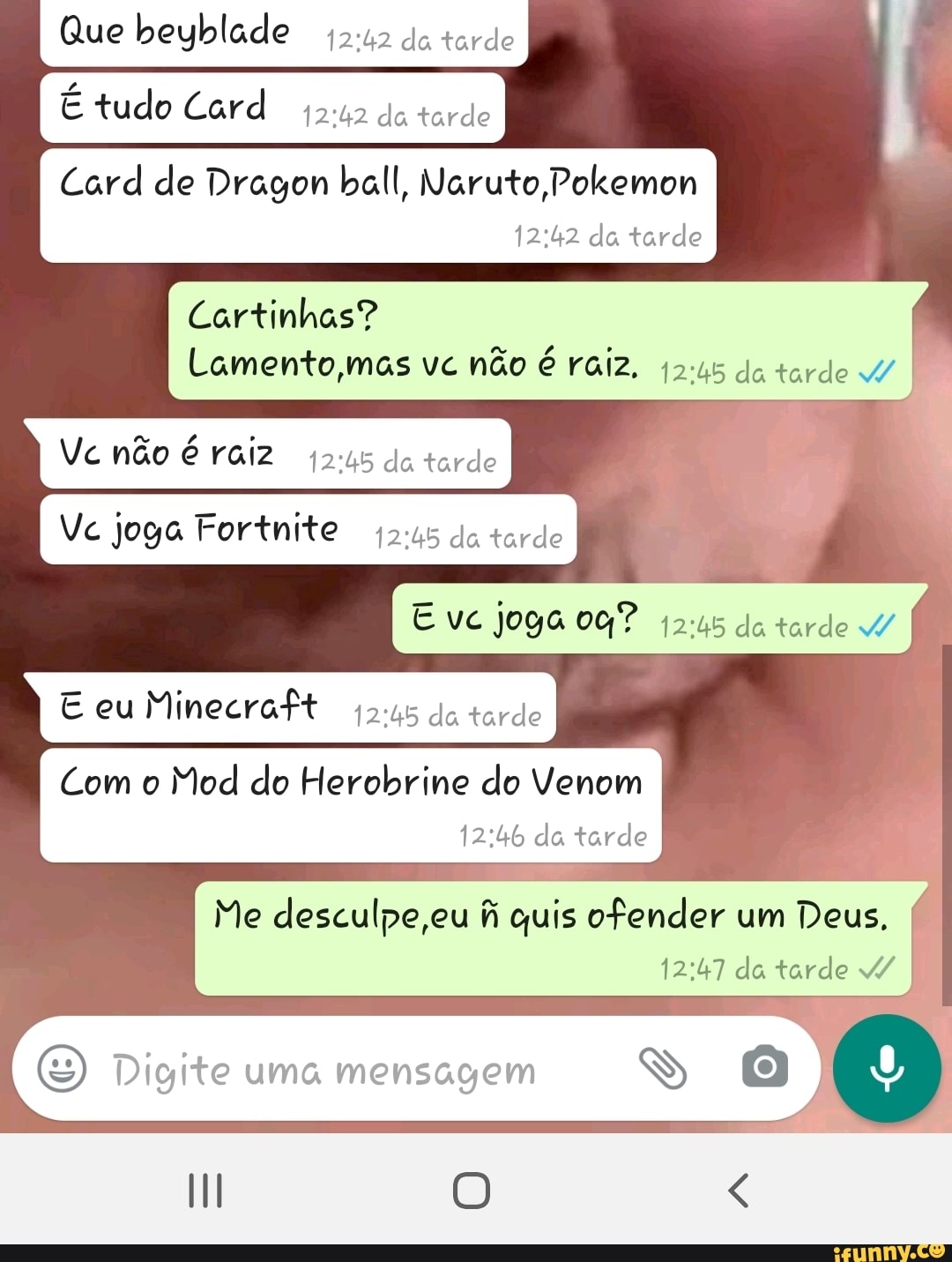 Que beyblade 45:12 do tarde
tudo Card
Vc joga Fortnite
42:45 da tarde
ps
joga 00?
E eu
Minecraft
(245 do tordo
Com o
Mod do Herobrine do Venom
12:46 da tarde q
desculpe,eu fi quis ofender (I