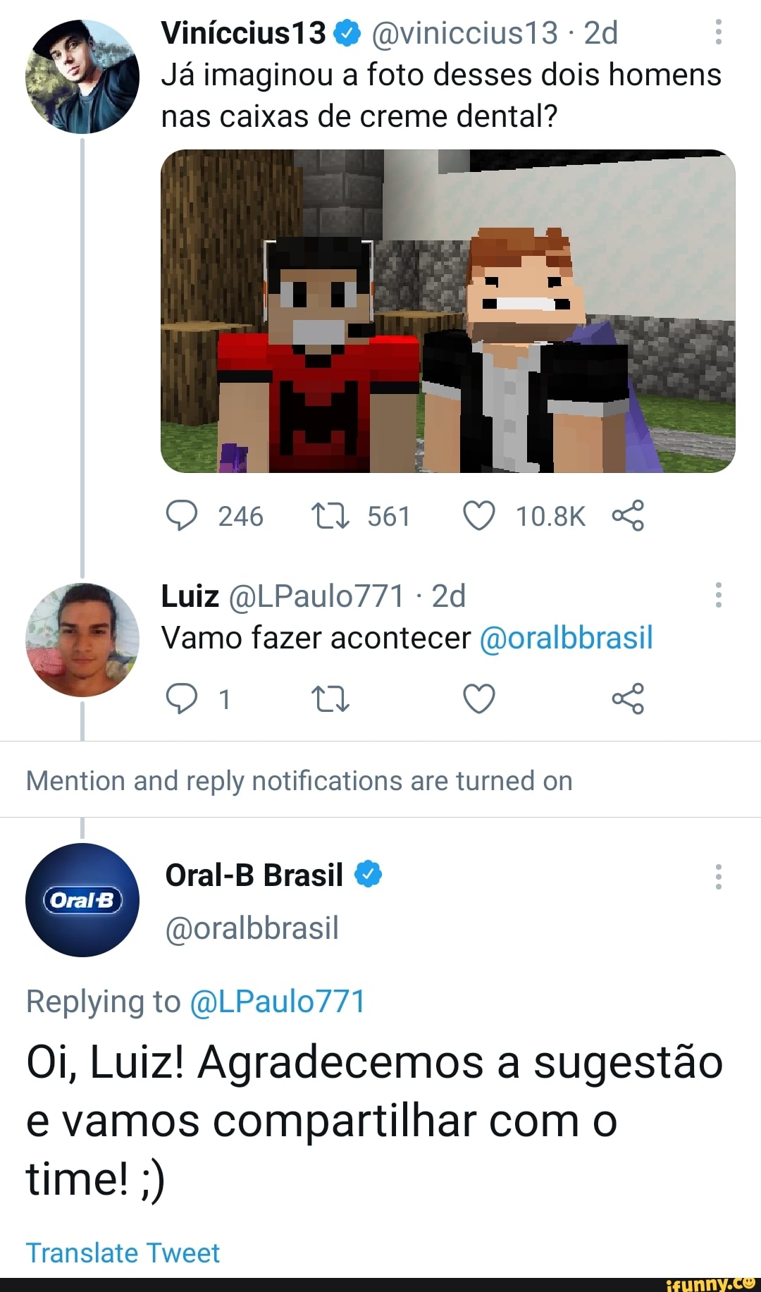 Viníccius13 (Dviniccius13 -
Já imaginou a foto desses dois homens nas caixas de creme dental?
246 10.8K
Luiz (OLPaulo771 -
Vamo fazer acontecer (Doralbbrasil q ta Q
Mention and reply notifications are turned om
Oral-B Brasil
(moralbbrasil
OralB
Replying to (OLPaulo771
Oi, Luiz! Agradecemos a sugestão e vamos compartilhar com o time!
Translate Tweet