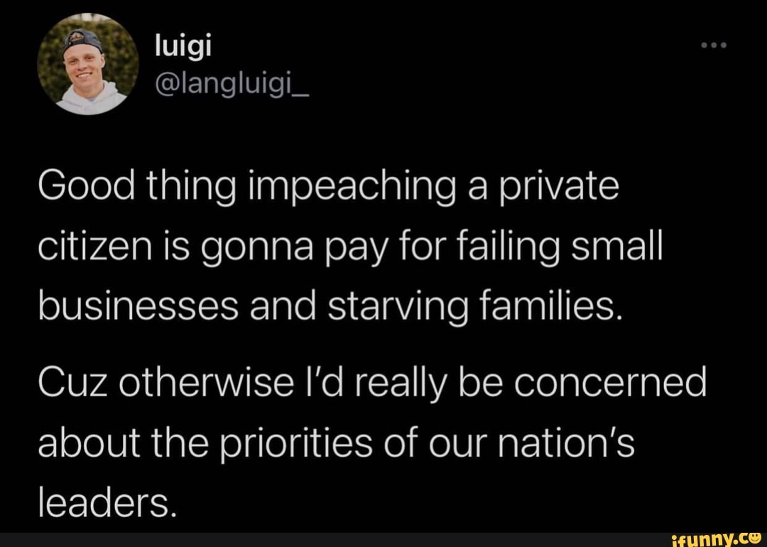 luigi
langl
Good thing impeaching private citizen is gonna pay for failing small businesses and starving families.
Cuz otherwise I'd really be concerned about the priorities of our nation's leaders.