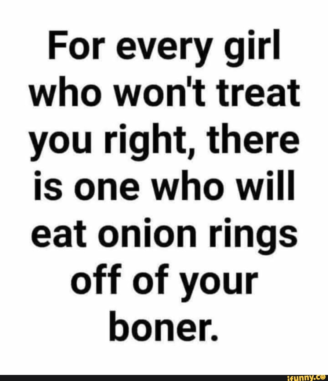 For every girl who wont treat you right, there is one who will eat onion rings
off of your boner.
