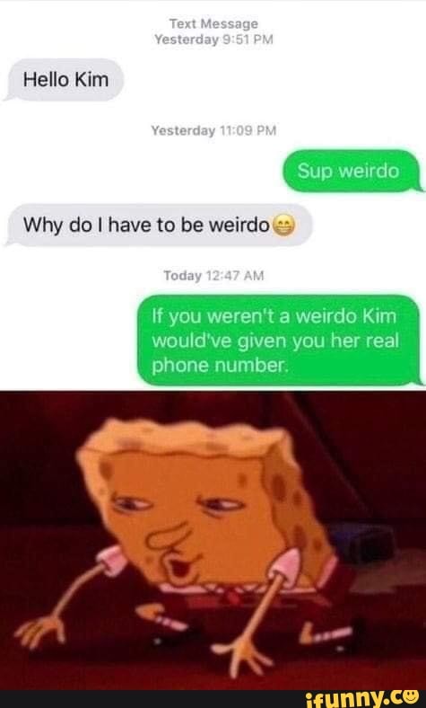 Hello Kim
Why do I have to be weirdo
Sup
If you weren't a weirdo Kim
would've given you her real phone number.