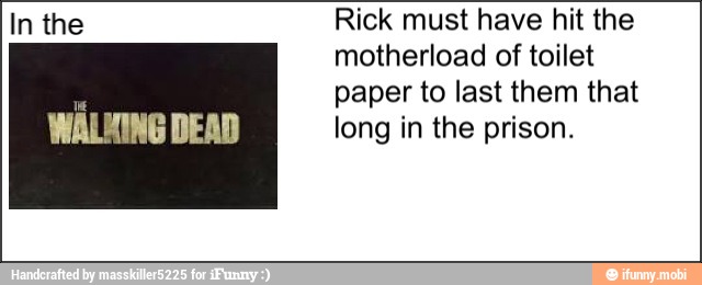 In the
MÁLING DEAD
Rick must have hit the
motherload of toilet
paper to last them that
long in the prison.