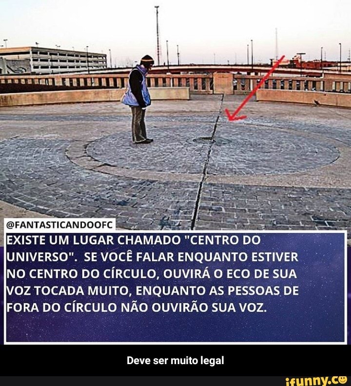 QFANTASTICANDOOFC
EXISTE UM LUGAR CHAMADO "CENTRO DO UNIVERSO". SE VOCÊ FALAR ENQUANTO ESTIVER NO CENTRO DO CÍRCULO, OUVIRÁ O ECO DE SUA
VOZ TOCADA MUITO, ENQUANTO AS PESSOAS DE FORA DO CÍRCULO NÃO OUVIRÃO SUA VOZ.
Deve ser muito legal - Deve ser muito legal