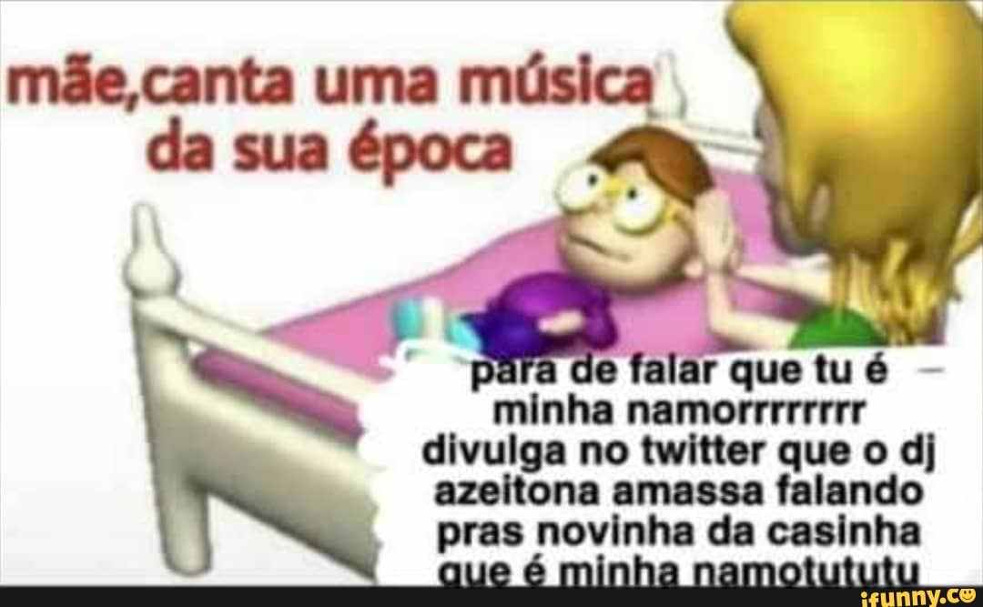 mãe, canta uma música da sua época
falar que tu é
minha namorrrrrrrr divulga no twitter que o dj azeitona amassa falando pras novinha da casinha
que