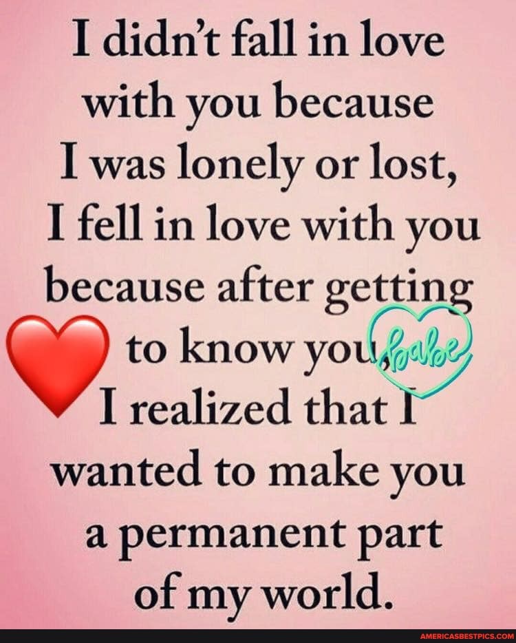 I didn't fall in love with you because
I was lonely or lost,
I fell in love with you because after getting to know you,
I realized that wanted to make you a permanent part of my world.