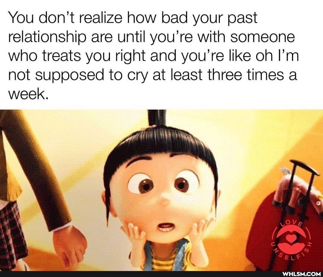 You don't realize how bad your past relationship are until you're with someone who treats you right and you're like oh I'm not supposed to cry at least three times a week.