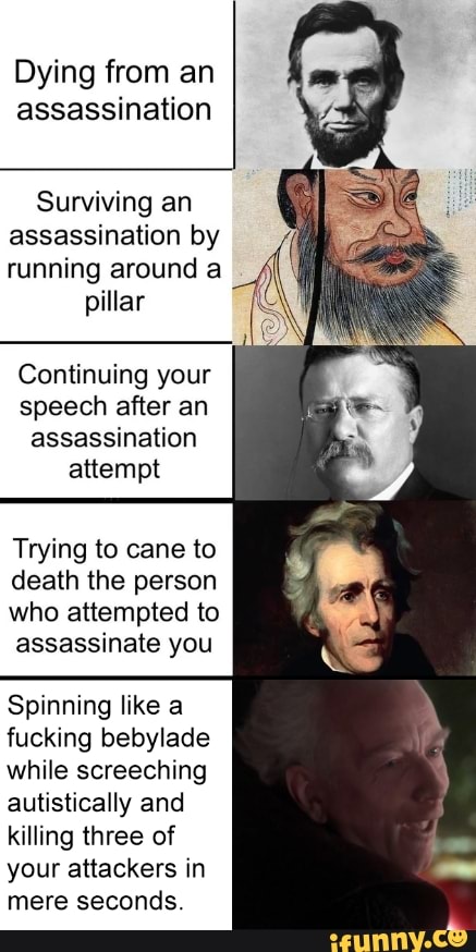 Dying from an
assassination
Surviving an
assassination by
running around a
pillar
Continuing your
speech after an
assassination
attempt
Trying to cane to
death the person
who attempted to
assassinate you
Spinning like a
fucking bebylade
while screeching
autistically and
killing three of
your attackers in
mere seconds.