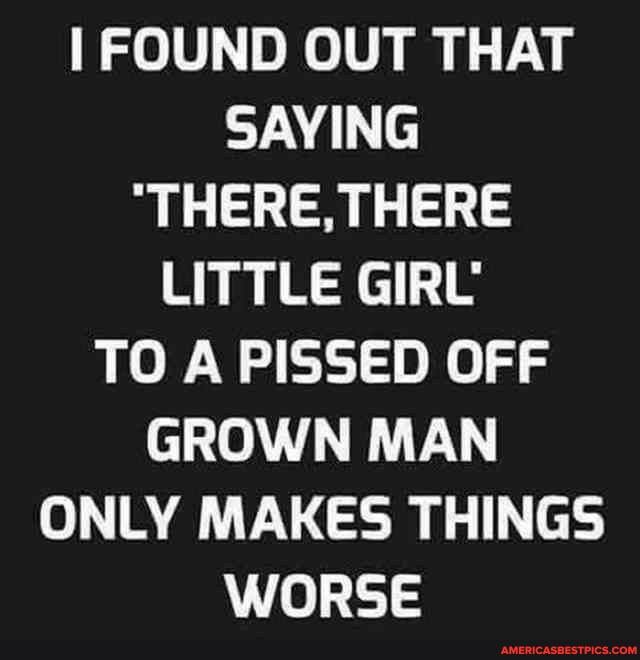 FOUND OUT THAT
SAYING
"THERE, THERE
LITTLE GIRL TO A PISSED OFF GROWN MAN ONLY MAKES THINGS
WORSE