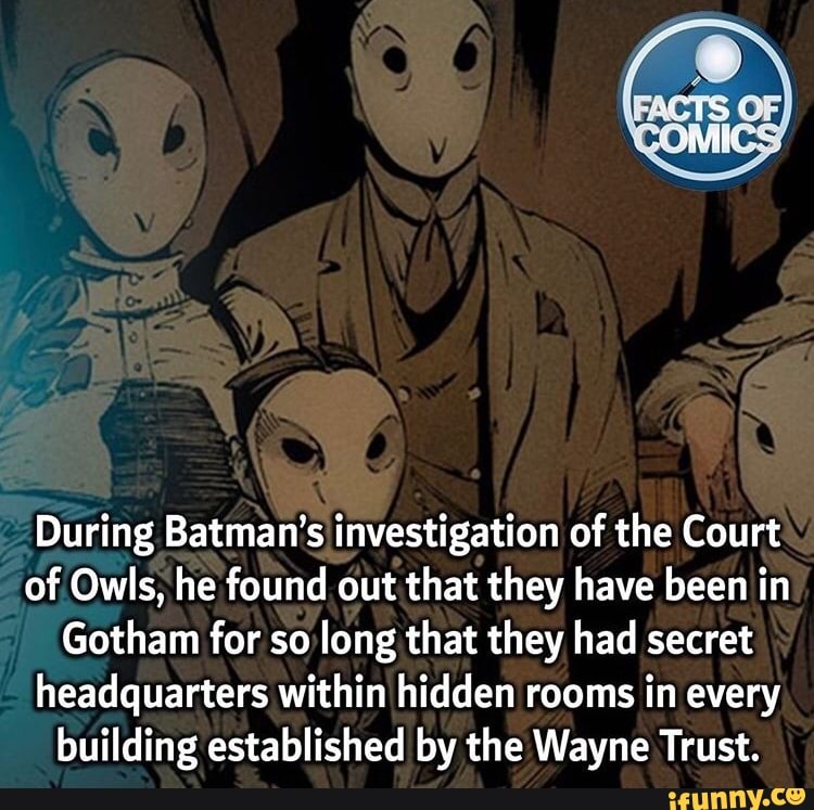 SA
During Batman's investigation of the Court of Owls, he found out that they have been in
Gotham for so long that they had secret headquarters within hidden rooms in every building established by the Wayne Trust.