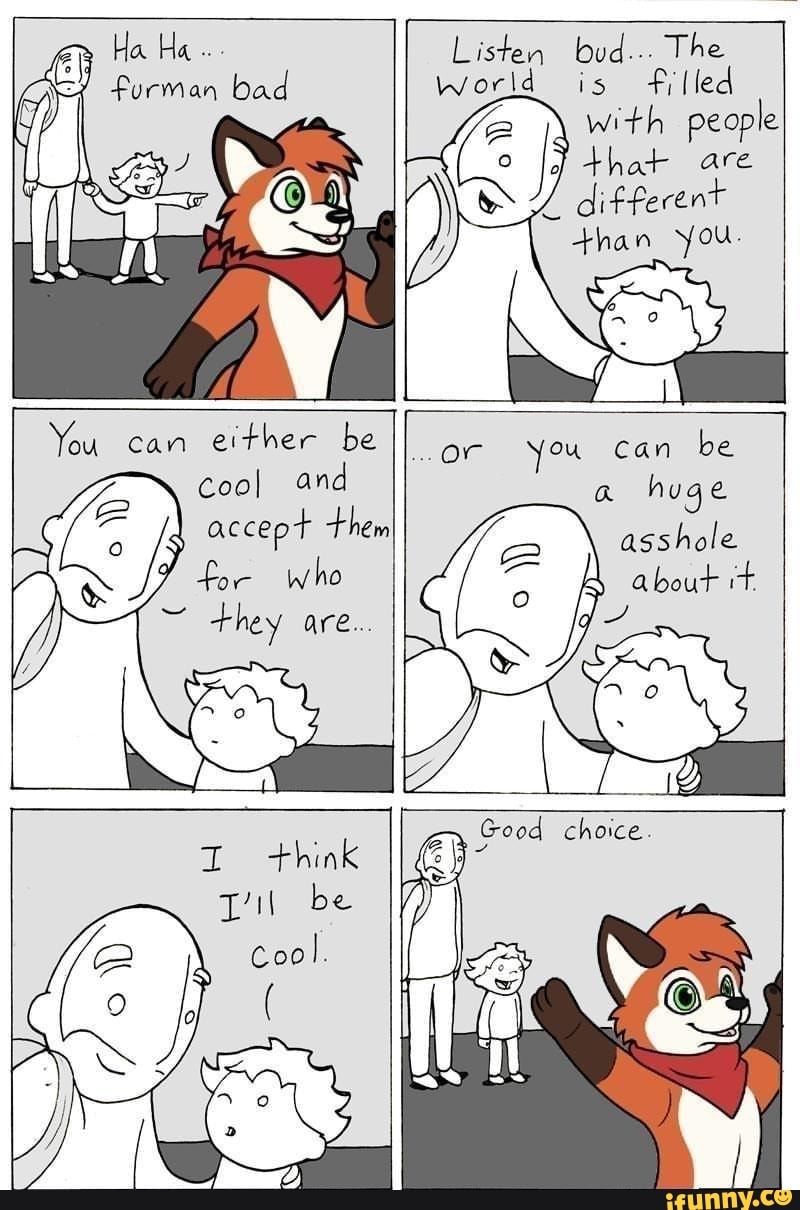 " Ha Ha furman bad
Listen bud... The world is filled with people that are
different than you.
You can either be
Cool and
accept them
who
they are..
or you can be a huge asshole
