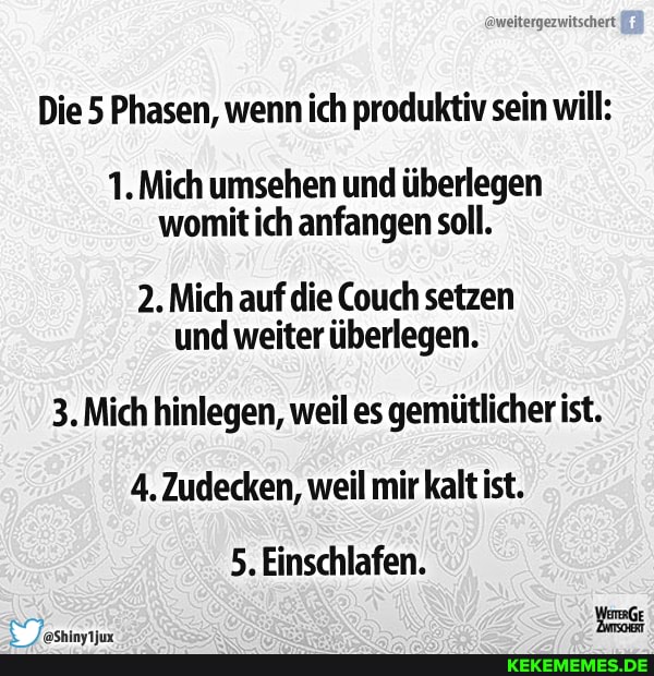 aweitergezwitschert
Die 5 Phasen, wenn ich produktiv sein will:
1. Mich umsehen und überlegen womit ich anfangen soll.
2. Mich auf die Couch setzen und weiter überlegen.
3. Mich hinlegen, weil es gemütlicher ist.
4. Zudecken, weil mir kalt ist.
5, Einschlafen.