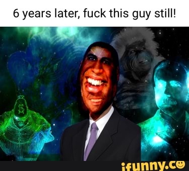6 years later, fuck this guy still! - iFunny