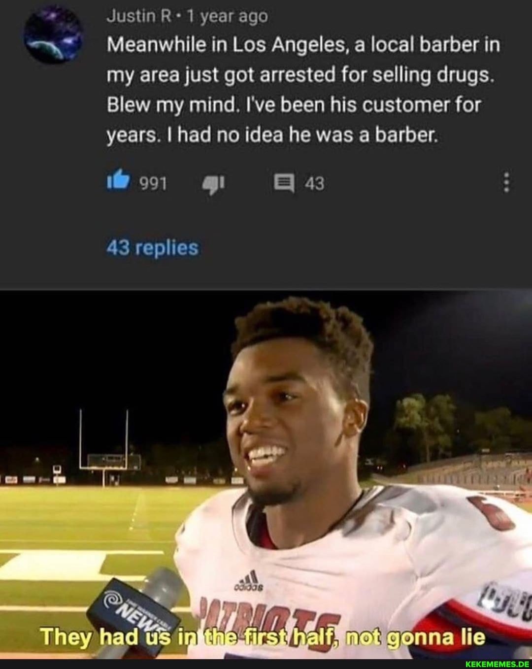Justin 1 year ago
Meanwhile in Los Angeles, a local barber in my area just got arrested for selling drugs.
Blew my mind. I've been his customer for years. I had no idea he was a barber.
43
43 replies
They had lie