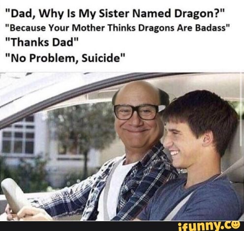 "Dad, Why Is My Sister Named Dragon?"
"Because Your Mother Thinks Dragons Are Badass'
"Thanks Dad"
"No Problem, Suicide"