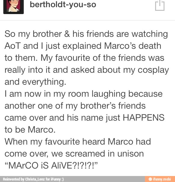 So my brother his friends are watching
AoT and I just explained Marco's death
to them. My favourite of the friends was
really into it and asked about my cosplay
and everything.
I am now in my room laughing because
another one of my brother's friends
came over and his name just HAPPENS
to be Marco.
When my favourite heard Marco had
come over, we screamed in unison