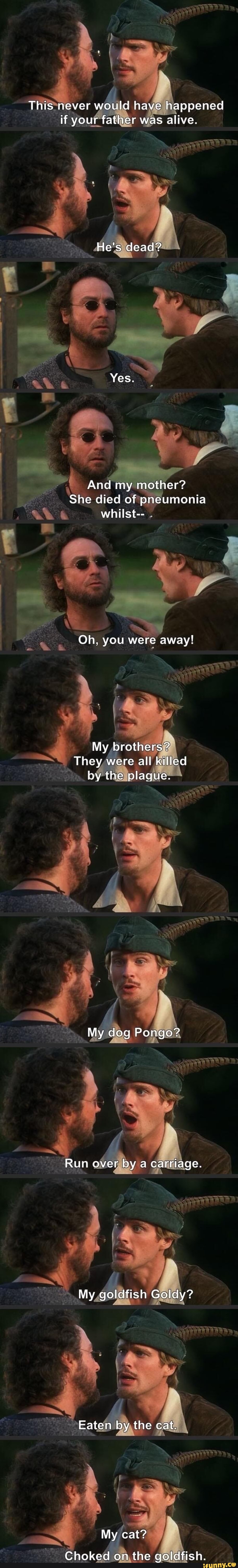 This never would have happened if your father was alive.
He's dead?
Yes.
And my mother?
She died of pneumonia whilst--
Oh, you were away!
My brothers?
They were all killed by the plague.
My dog Ponge'
Run over by a carriage.
My goldtist Golay?
Eaten by the cat.
My cat?
Choked on the goldfish.