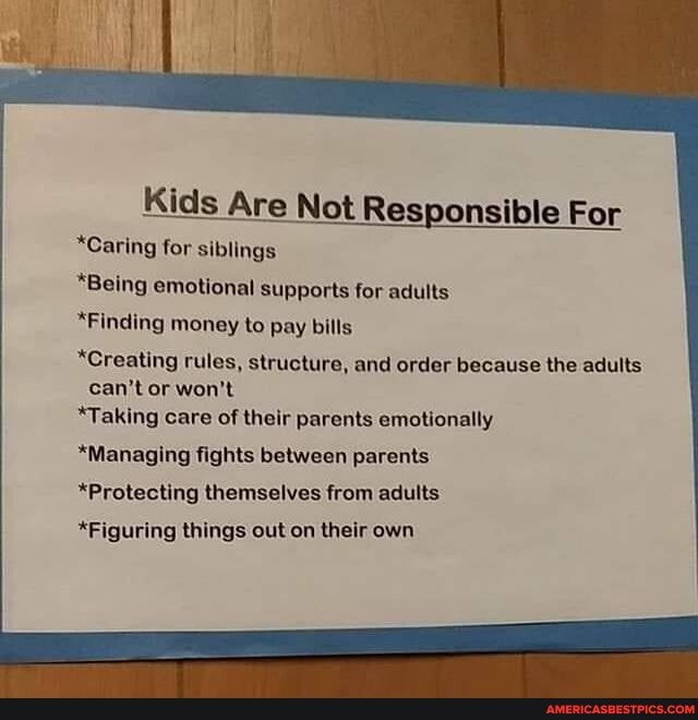 Kids Are Not Responsible For
*Caring for siblings
*Being emotional supports for adults
*Finding money to Pay bills
*Creating rules, structure, and order because the adults can't or won't
*Taking care of their parents emotionally
*Managing fights between parents.
*Protecting themselves from adults
*Figuring things out on their own