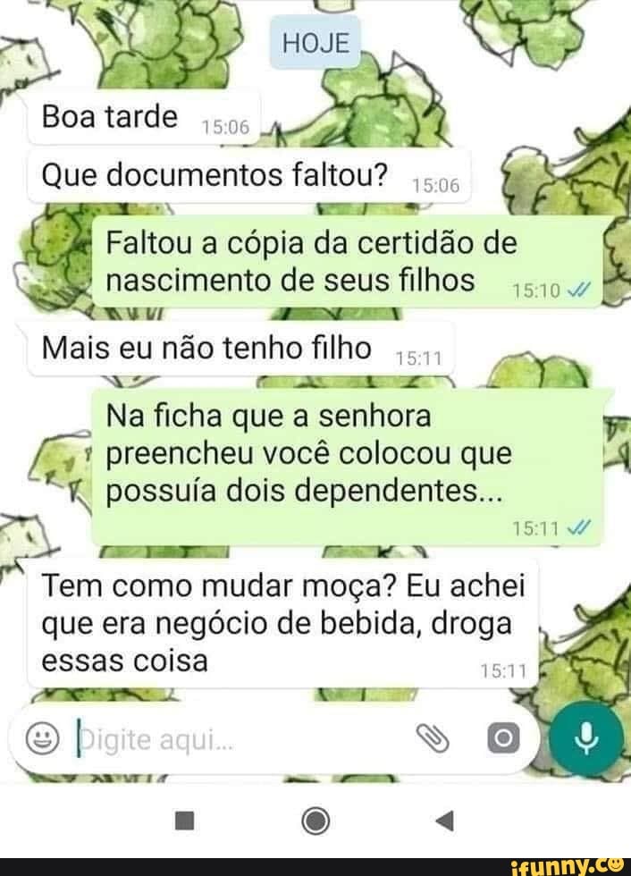 HOJE
Boa tarde
Que documentos faltou? sos
Faltou a cópia da certidão de nascimento de seus filhos 5104
Mais eu não tenho filho
Na ficha que a senhora
* preencheu você colocou que possuía dois dependentes...
Tem como mudar moça? Eu achei que era negócio de bebida, droga essas coisa
I ss 0