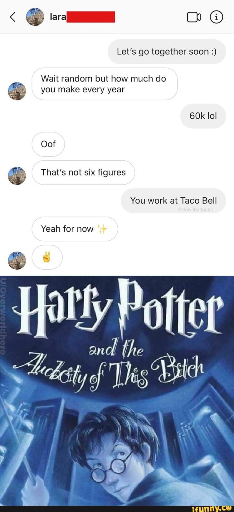 Let's go together soon
Wait random but how much do you make every year
lol
Oof
That's not six figures
You work at Taco Bell
Yeah for now
ie
of