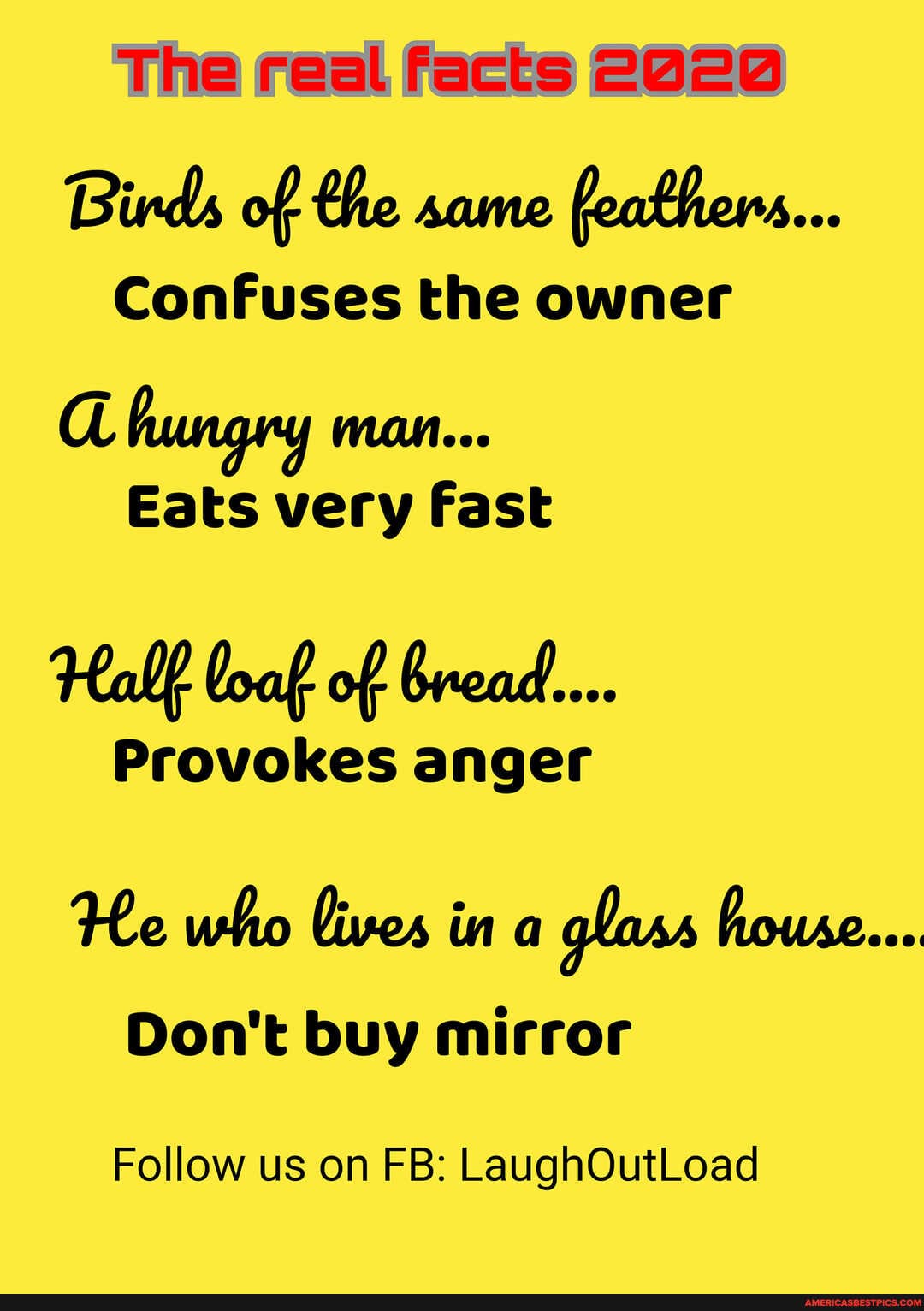 The real facts 2020
Birds of the same feathers...
Confuses the owner
a hungry man...
Eats very Fast
Hall loaf of bread...
Provokes anger
He who lives in a glass house...
Don't buy mirror
Follow us on FB: LaughOutLoad