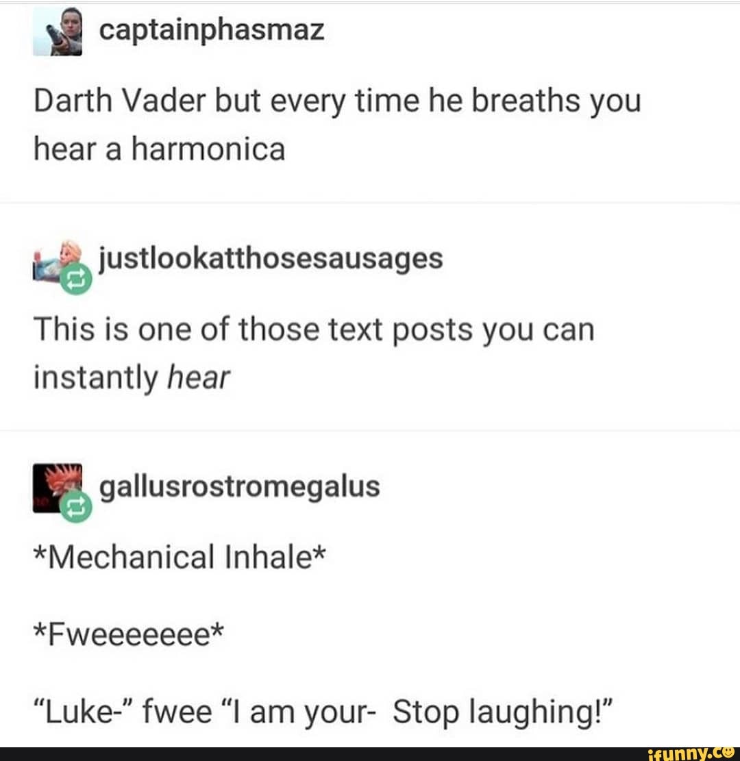 Darth Vader but every time he breaths you hear a harmonica
This is one of those text posts you can instantly hear
*Mechanical Inhale*
*Fweeeeeee*
"Luke-" fwee "am your- Stop laughing!"