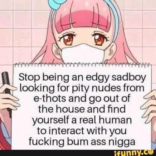 dias a
an
looking for pity nudes from
= e-thots and go out of
the house and find
yourself a real human
to interact with you
fucking bum ass nigga