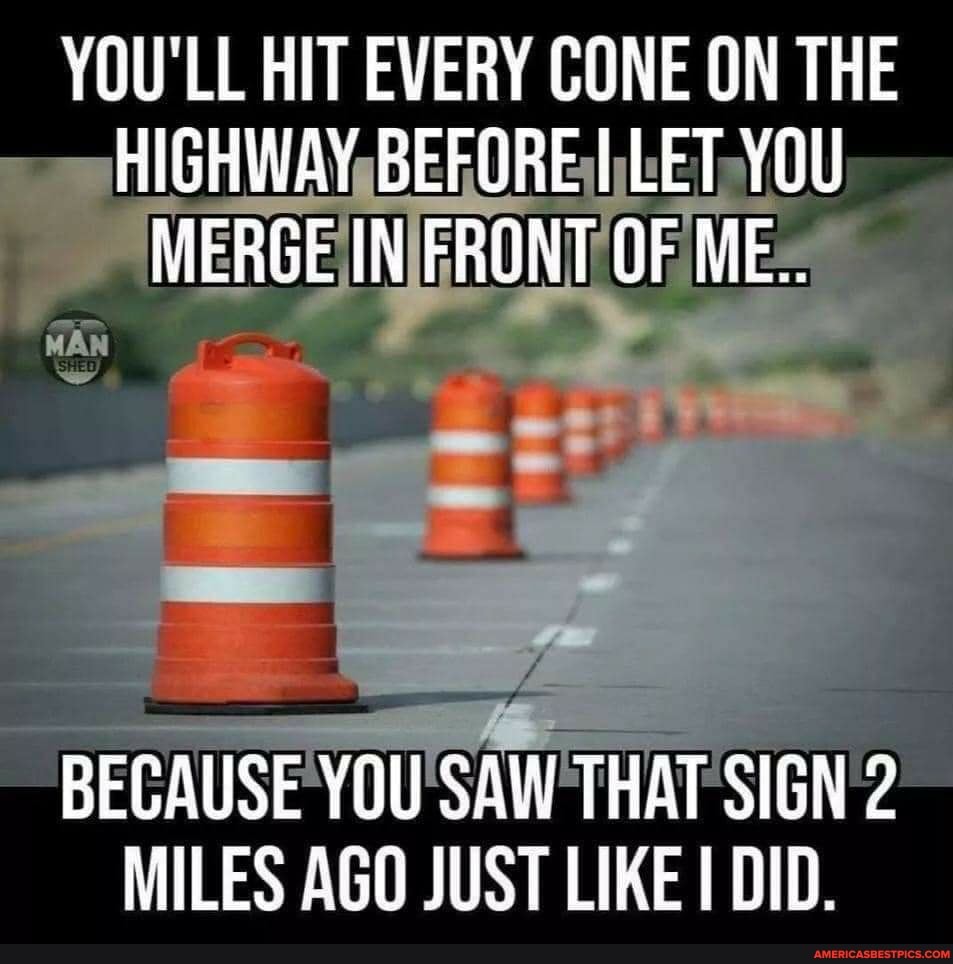 YOU'LL HIT EVERY CONE ON THE HIGHWAY BEFORE LET YOU MERGE IN FRONT OF ME...
BECAUSE YOU SAW THAT SIGN 2
MILES AGO JUST LIKE DID.