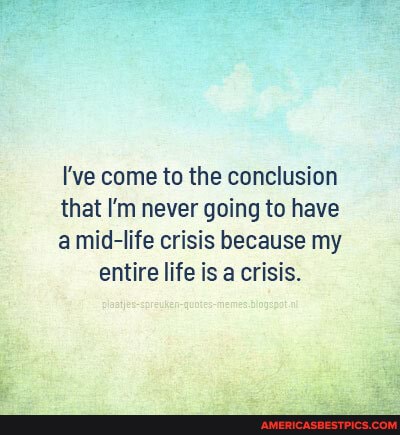 I've come to the conclusion
that I'm never going to have
amid-life crisis because my entire life is a crisis.