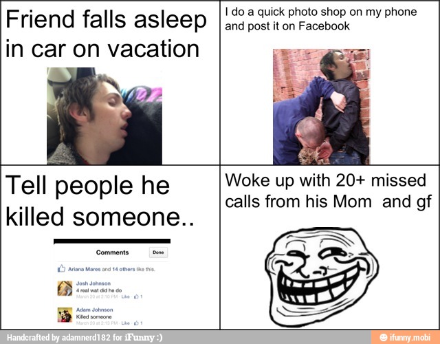 Friend falls asleep
in car on vacation
Tell people he
killed someone..
I do a quick photo shop on my phone
and post it on Facebook
up
calls from his Mom and gf