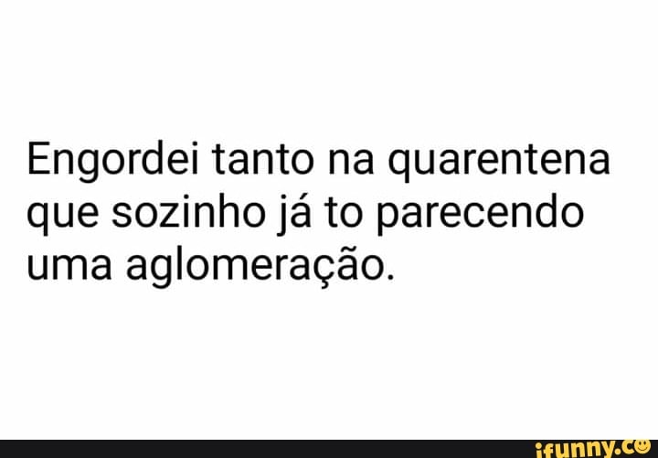 Engordei tanto na quarentena
que sozinho já to parecendo
uma aglomeração.