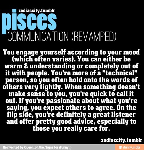 COMMUNICATION (REV AMPED)
You engage yourself according to your mood
(which often varies). You can either be
warm understanding or completely out of
it with people. You're more of a "technical"
person, so you often hold onto the words of
others very tightly. When something doesn't
make sense to you, you're quick to call it
out. If you're passionate about what you're
saying, you expect others to agree. On the
flip side, you're definitely a great listener
and offer pretty good advice, especially to
those you really care for.
