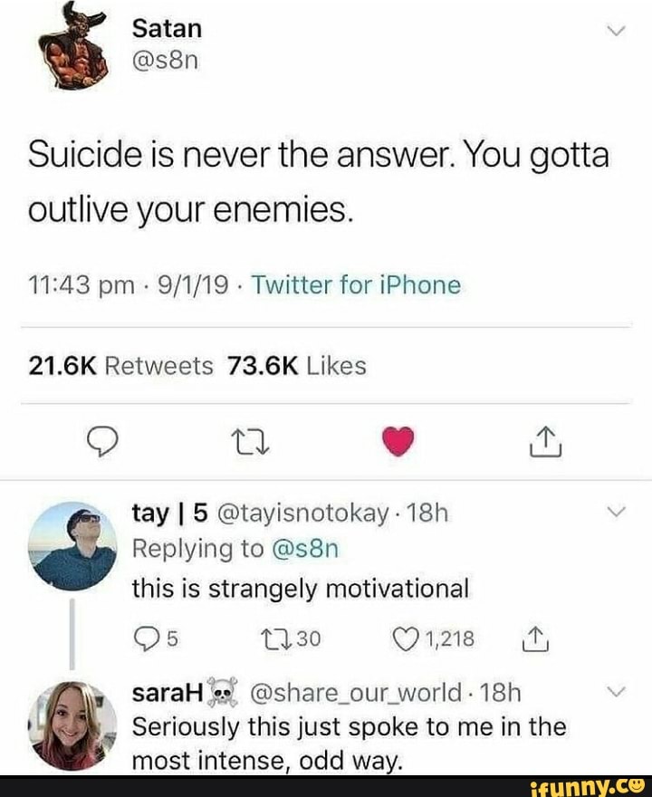 Satan
Suicide is never the answer. You gotta outlive your enemies.
pm - - Twitter for iPhone
fay I 5 @tayisnotokay -
Replying to this is strangely motivational
1,218
saraH @share_our_world-
Seriously this just spoke to me in the most intense, odd way.