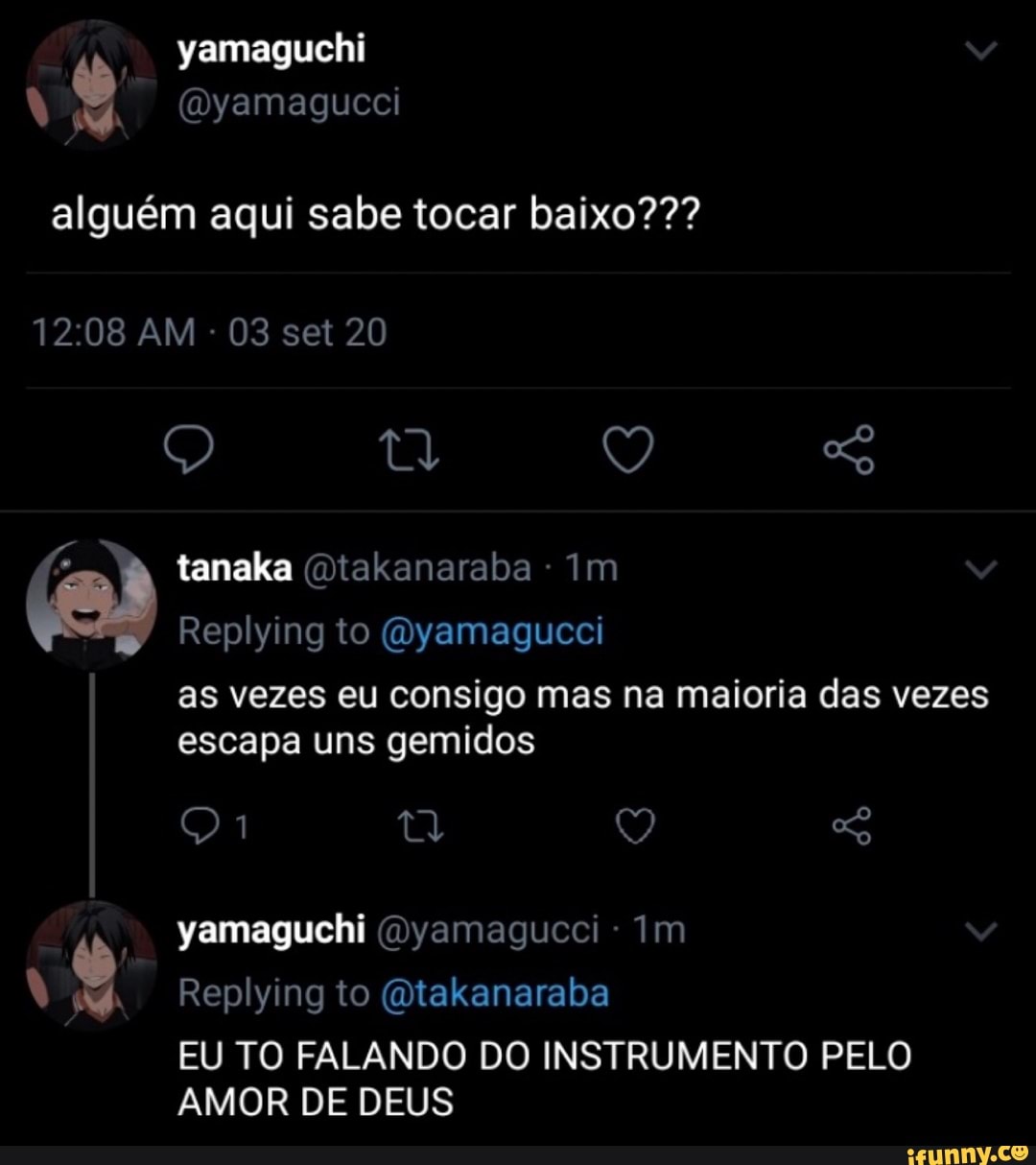 yamaguchi
alguém aqui sabe tocar baixo???
AM - 03 set 20
(um) Q
PS tanaka (Qtakanaraba Im
Replying to (Oyamagucci as vezes eu consigo mas na maioria das vezes
escapa uns gemidos
yamaguchi (Dyamagucci Im
Replying to (Qtakanaraba
EU TO FALANDO DO INSTRUMENTO PELO AMOR DE DEUS