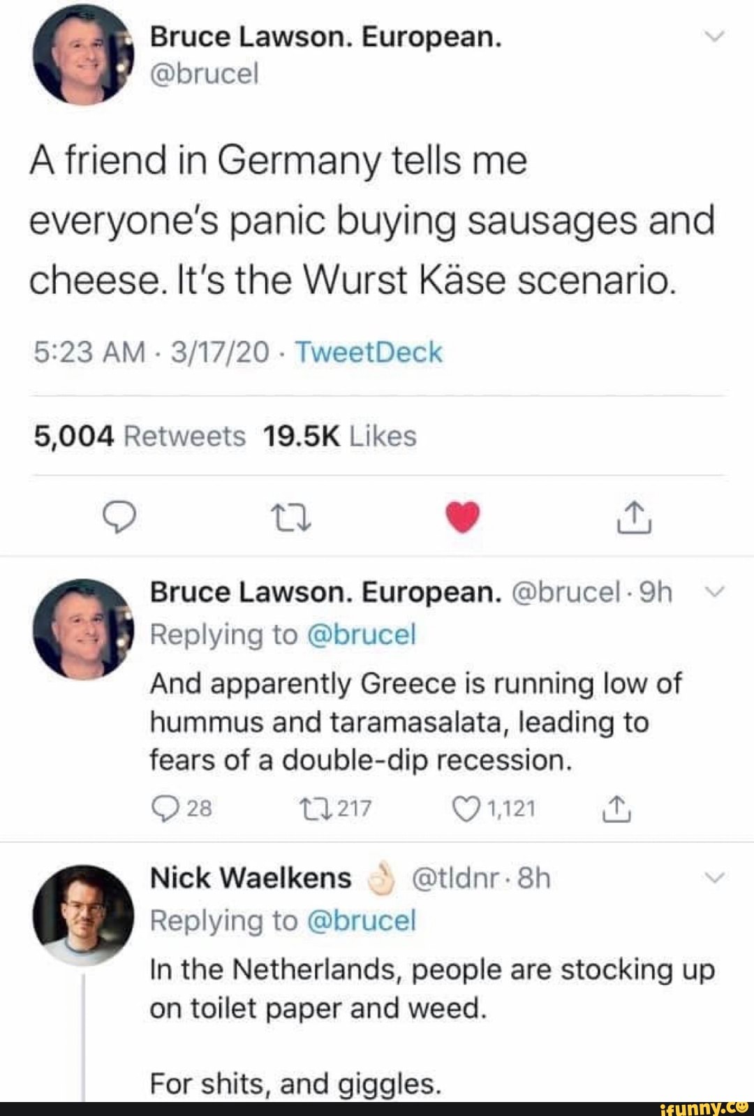 A friend in Germany tells me everyone's panic buying sausages and cheese. It's the Wurst Kase scenario. 5:23 AM 3/17/20 5,004 Retweets 19.5K Likes Bruce Lawson. European. @bruce!- 9h Replying to @brucel And apparently Greece is running low of hummus and taramasalata, leading to fears of a double-dip recession. © 28 11217 (91,121 ity Replying to @brucel In the Netherlands, people are stocking up on toilet paper and weed. For shits, and giggles.