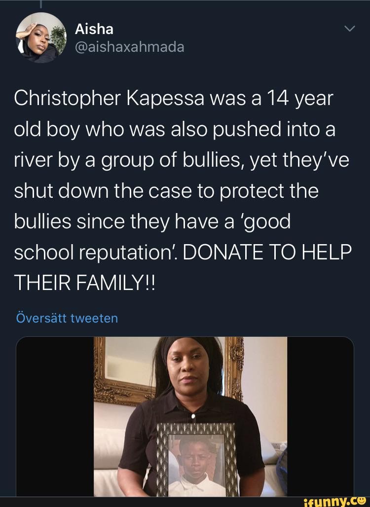 Christopher Kapessa was a 14 year old boy who was also pushed into a river by a group of bullies, yet they've shut down the case to protect the bullies since they have a 'good school reputation'. DONATE TO HELP THEIR FAMILY!
Oversatt tweeten